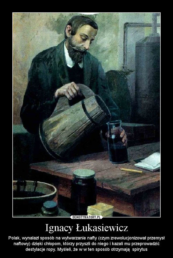 Ignacy Łukasiewicz – Polak, wynalazł sposób na wytwarzanie nafty (czym zrewolucjonizował przemysł naftowy) dzięki chłopom, którzy przyszli do niego i kazali mu przeprowadzić destylacje ropy. Myśleli, że w w ten sposób otrzymają  spirytus 