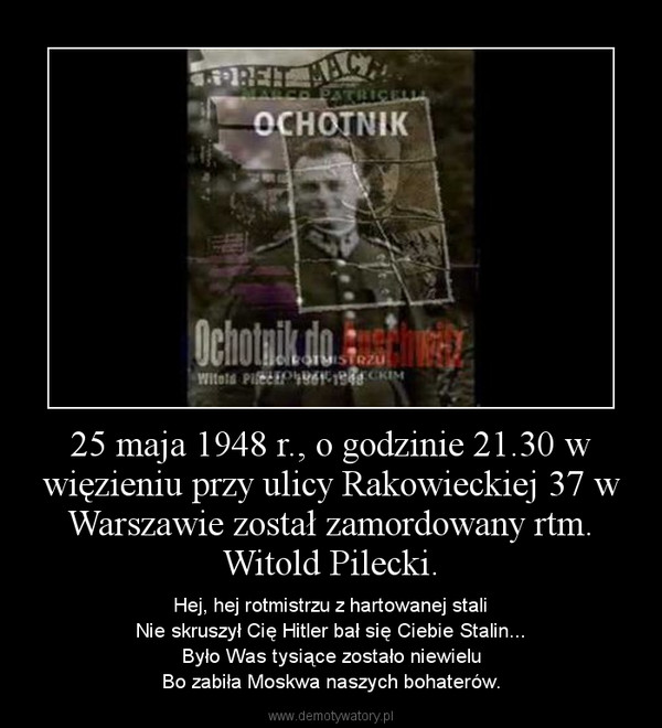 25 maja 1948 r., o godzinie 21.30 w więzieniu przy ulicy Rakowieckiej 37 w Warszawie został zamordowany rtm. Witold Pilecki. – Hej, hej rotmistrzu z hartowanej staliNie skruszył Cię Hitler bał się Ciebie Stalin...Było Was tysiące zostało niewieluBo zabiła Moskwa naszych bohaterów. 