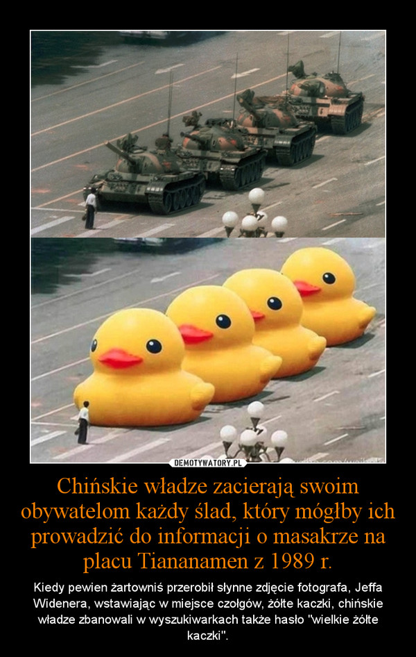 Chińskie władze zacierają swoim obywatelom każdy ślad, który mógłby ich prowadzić do informacji o masakrze na placu Tiananamen z 1989 r. – Kiedy pewien żartowniś przerobił słynne zdjęcie fotografa, Jeffa Widenera, wstawiając w miejsce czołgów, żółte kaczki, chińskie władze zbanowali w wyszukiwarkach także hasło "wielkie żółte kaczki". 