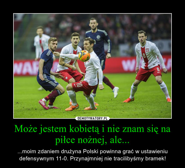 Może jestem kobietą i nie znam się na piłce nożnej, ale... – ...moim zdaniem drużyna Polski powinna grać w ustawieniu defensywnym 11-0. Przynajmniej nie tracilibyśmy bramek! 