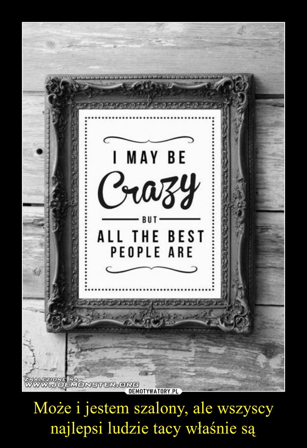 Może i jestem szalony, ale wszyscy najlepsi ludzie tacy właśnie są –  