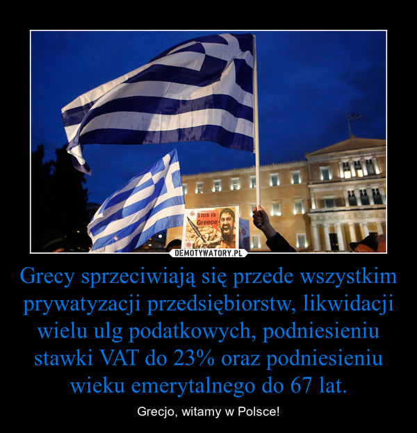 Grecy sprzeciwiają się przede wszystkim prywatyzacji przedsiębiorstw, likwidacji wielu ulg podatkowych, podniesieniu stawki VAT do 23% oraz podniesieniu wieku emerytalnego do 67 lat. – Grecjo, witamy w Polsce! 
