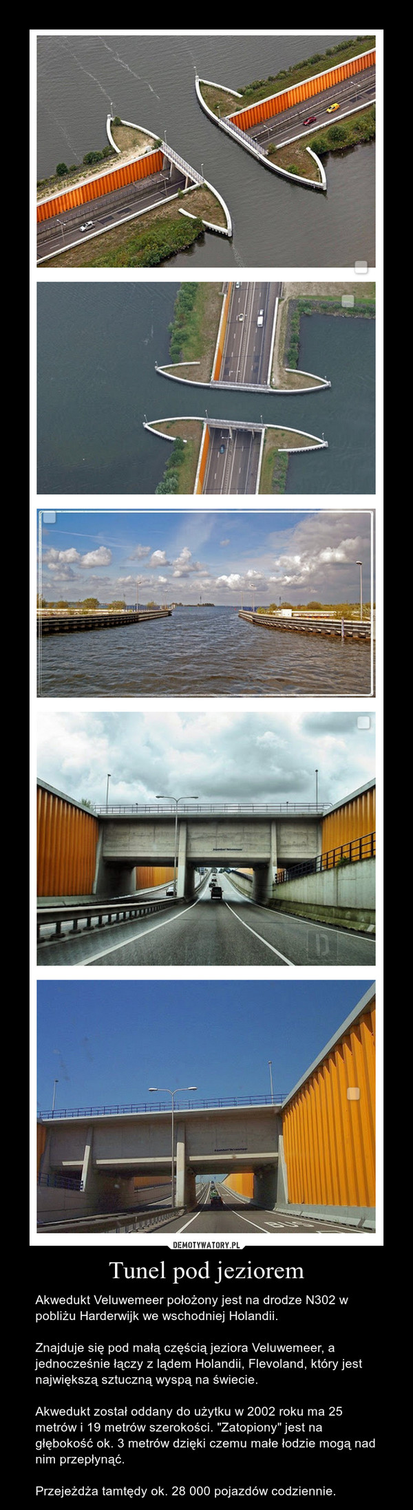 Tunel pod jeziorem – Akwedukt Veluwemeer położony jest na drodze N302 w pobliżu Harderwijk we wschodniej Holandii.Znajduje się pod małą częścią jeziora Veluwemeer, a jednocześnie łączy z lądem Holandii, Flevoland, który jest największą sztuczną wyspą na świecie.Akwedukt został oddany do użytku w 2002 roku ma 25 metrów i 19 metrów szerokości. "Zatopiony" jest na głębokość ok. 3 metrów dzięki czemu małe łodzie mogą nad nim przepłynąć.Przejeżdża tamtędy ok. 28 000 pojazdów codziennie. 