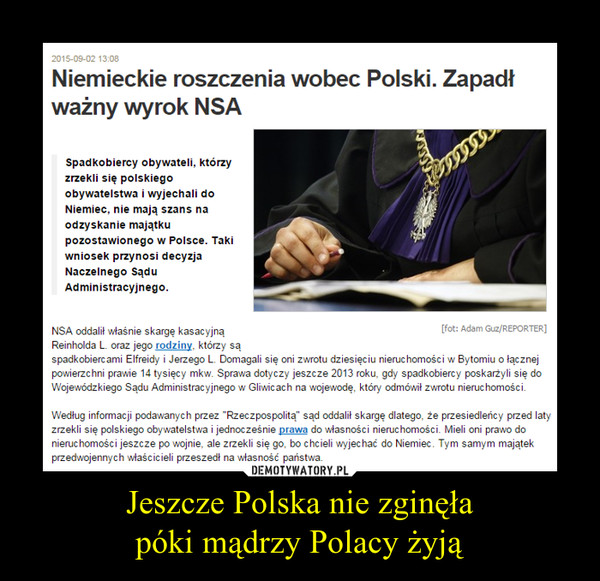 Jeszcze Polska nie zginęłapóki mądrzy Polacy żyją –  Niemieckie roszczenia wobec Polski. Zapadł ważny wyrok NSASpadkobiercy obywateli, którzy zrzekli się polskiego obywatelstwa i wyjechali do Niemiec, nie mają szans na odzyskanie majątku pozostawionego w Polsce. Taki wniosek przynosi decyzja Naczelnego Sądu Administracyjnego.NSA oddalił właśnie skargę kasacyjną Reinholda L. oraz jego rodziny, którzy są spadkobiercami Elfreidy i Jerzego L. Domagali się oni zwrotu dziesięciu nieruchomości w Bytomiu o łącznej powierzchni prawie 14 tysięcy mkw. Sprawa dotyczy jeszcze 2013 roku, gdy spadkobiercy poskarżyli się do Wojewódzkiego Sądu Administracyjnego w Gliwicach na wojewodę, który odmówił zwrotu nieruchomości.