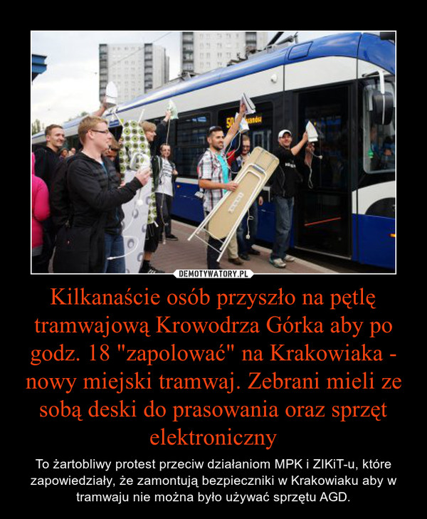 Kilkanaście osób przyszło na pętlę tramwajową Krowodrza Górka aby po godz. 18 "zapolować" na Krakowiaka - nowy miejski tramwaj. Zebrani mieli ze sobą deski do prasowania oraz sprzęt elektroniczny – To żartobliwy protest przeciw działaniom MPK i ZIKiT-u, które zapowiedziały, że zamontują bezpieczniki w Krakowiaku aby w tramwaju nie można było używać sprzętu AGD. 