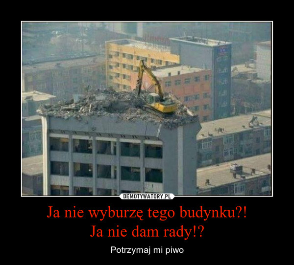Ja nie wyburzę tego budynku?!Ja nie dam rady!? – Potrzymaj mi piwo 