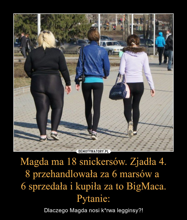 Magda ma 18 snickersów. Zjadła 4.8 przehandlowała za 6 marsów a 6 sprzedała i kupiła za to BigMaca. Pytanie: – Dlaczego Magda nosi k*rwa legginsy?! 