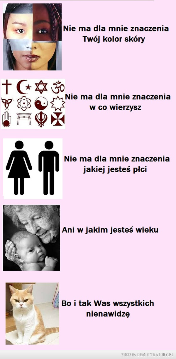 Bo kot ma wszystkich gdzieś. –  Nie ma dla mnie znaczenia Twój kolor skóryNie ma dla mnie znaczenia w co wierzyszNie ma dla mnie znaczenia jakiej jesteś płciAni w jakim jesteś wiekuBo i tak Was wszystkich nienawidzę