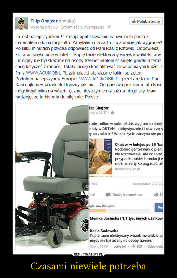 Czasami niewiele potrzeba –  To jest najlepszy dzień!!! 7 maja opublikowałem na swoim fb posta z materiałem o kumulacji lotto. Zapytałem dla żartu: co zrobicie jak wygracie? Po kilku minutach przyszła odpowiedź od Pani Kasi z Katowic. Odpowiedź, która wcisnęła mnie w fotel... "kupię tacie elektryczny wózek inwalidzki, aby już nigdy nie był skazany na osoby trzecie" Miałem ściśnięte gardło a teraz chcę krzyczeć z radości. Udało mi się skontaktować ze wspaniałymi ludźmi z firmy WWW.ACUMOBIL.PL zajmującej się właśnie takim sprzętem. Podobno najlepszym w Europie. WWW.ACUMOBIL.PL przekaże tacie Pani Kasi najlepszy wózek elektryczny jaki ma... Od państwa polskiego tata kasi mógł liczyć tylko na wózek ręczny, niestety nie ma już na niego siły. Mam nadzieję, że ta historia da siłę całej Polsce!