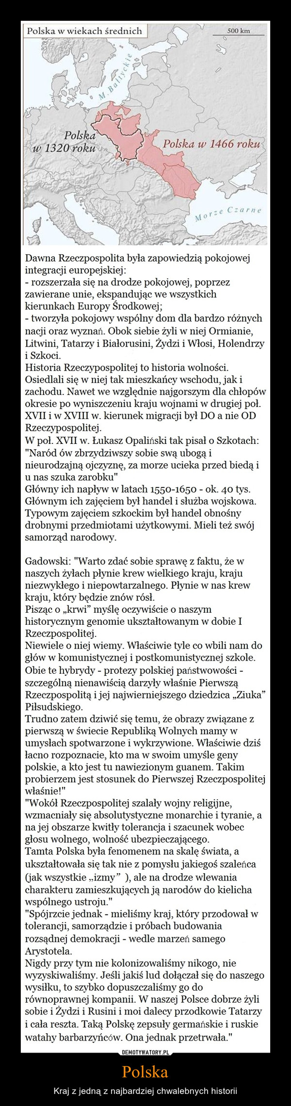 Polska – Kraj z jedną z najbardziej chwalebnych historii Dawna Rzeczpospolita była zapowiedzią pokojowejintegracji europejskiej:rozszerzała się na drodze pokojowej, poprzezzawierane unie, ekspandując we wszystkichkierunkach Europy Środkowej;tworzyła pokojowy wspólny dom dla bardzo różnychnacji oraz wyznań. Obok siebie żyli w niej Ormianie,Litwini, Tatarzy i Białorusini, Żydzi i Włosi, Holendrzyi Szkoci.Historia Rzeczypospolitej to historia wolności.Osiedlali się w niej tak mieszkańcy wschodu, jakizachodu. Nawet we względnie najgorszym dla chłopówokresie po wyniszczeniu kraju wojnami w drugiej poł.XVII iw XVIII w. kierunek migracji był DO a nie ODRzeczypospolitej.W poł. XVII W. Łukasz Opaliński tak pisał o Szkotach:Naród ów zbrzydziwszy sobie swą ubogą inieurodzajną ojczyznę, za morze ucieka przed biedą iu nas szuka zarobku"Główny ich napływ w latach 1550-1650 - ok. 40 tys.Głównym ich zajęciem był handel i służba wojskowa.Typowym zajęciem szkockim był handel obnośnydrobnymi przedmiotami użytkowymi. Mieli też swójsamorząd narodowy.Gadowski: "Warto zdać sobie sprawę z faktu, że wnaszych żyłach płynie krew wielkiego kraju, krajuniezwykłego i niepowtarzalnego. Płynie w nas krewkraju, który będzie znów rósł.Pisząc o „krwi” myślę oczywiście o naszymhistorycznym genomie ukształtowanym w dobie IRzeczpospolitej.Niewiele o niej wiemy. Właściwie tyle co wbili nam dogłów w komunistycznej i postkomunistycznej szkole.Obie te hybrydy - protezy polskiej państwowościszczególną nienawiścią darzyły właśnie PierwsząRzeczpospolitą ijej najwierniejszego dziedzica „Ziuka”Piłsudskiego.Trudno zatem dziwić się temu, że obrazy związane zpierwszą w świecie Republiką Wolnych mamy wumysłach spotwarzone i wykrzywione. Właściwie dziśłacno rozpoznacie, kto ma w swoim umyśle genypolskie, a kto jest tu nawiezionym guanem. Takimprobierzem jest stosunek do Pierwszej Rzeczpospolitejwłaśnie!"Wokół Rzeczpospolitej szalały wojny religijne,wzmacniały się absolutystyczne monarchie i tyranię, ana jej obszarze kwitły tolerancja i szacunek wobecgłosu wolnego, wolność ubezpieczającego.Tamta Polska była fenomenem na skalę świata, aukształtowała się tak nie z pomysłu jakiegoś szaleńca(jak wszystkie „izmy” ), ale na drodze wlewaniacharakteru zamieszkujących ją narodów do kielichawspólnego ustroju."Spójrzcie jednak - mieliśmy kraj, który przodował wtolerancji, samorządzie i próbach budowaniarozsądnej demokracji - wedle marzeń samegoArystotela.Nigdy przy tym nie kolonizowaliśmy nikogo, niewyzyskiwaliśmy. Jeśli jakiś lud dołączał się do naszegowysiłku, to szybko dopuszczaliśmy go dorównoprawnej kompanii. W naszej Polsce dobrze żylisobie i Żydzi i Rusini i moi dalecy przodkowie Tatarzyi cała reszta. Taką Polskę zepsuły germańskie i ruskiewatahy barbarzyńców. Ona jednak przetrwała."