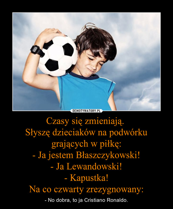 Czasy się zmieniają. Słyszę dzieciaków na podwórku grających w piłkę:- Ja jestem Błaszczykowski!- Ja Lewandowski!- Kapustka!Na co czwarty zrezygnowany: – - No dobra, to ja Cristiano Ronaldo. 