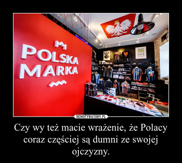 Czy wy też macie wrażenie, że Polacy coraz częściej są dumni ze swojej ojczyzny. –  
