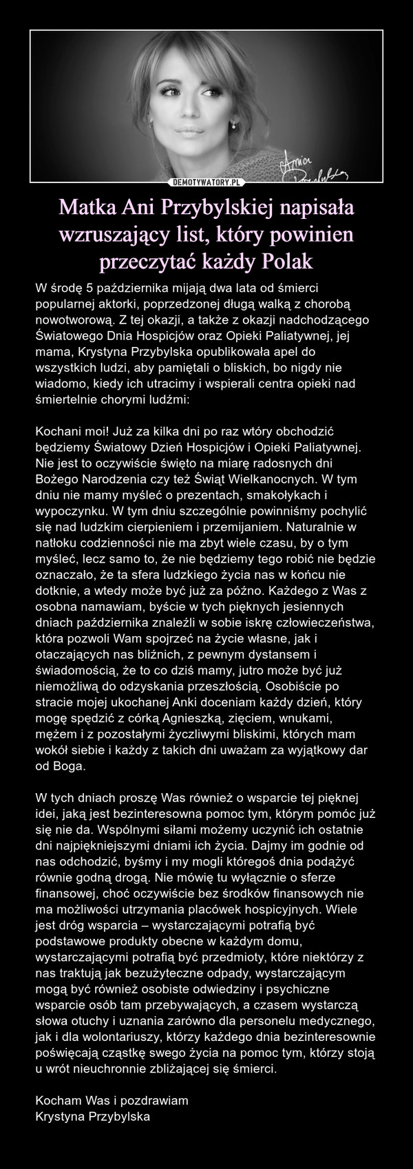 Matka Ani Przybylskiej napisała wzruszający list, który powinien przeczytać każdy Polak – W środę 5 października mijają dwa lata od śmierci popularnej aktorki, poprzedzonej długą walką z chorobą nowotworową. Z tej okazji, a także z okazji nadchodzącego Światowego Dnia Hospicjów oraz Opieki Paliatywnej, jej mama, Krystyna Przybylska opublikowała apel do wszystkich ludzi, aby pamiętali o bliskich, bo nigdy nie wiadomo, kiedy ich utracimy i wspierali centra opieki nad śmiertelnie chorymi ludźmi:Kochani moi! Już za kilka dni po raz wtóry obchodzić będziemy Światowy Dzień Hospicjów i Opieki Paliatywnej. Nie jest to oczywiście święto na miarę radosnych dni Bożego Narodzenia czy też Świąt Wielkanocnych. W tym dniu nie mamy myśleć o prezentach, smakołykach i wypoczynku. W tym dniu szczególnie powinniśmy pochylić się nad ludzkim cierpieniem i przemijaniem. Naturalnie w natłoku codzienności nie ma zbyt wiele czasu, by o tym myśleć, lecz samo to, że nie będziemy tego robić nie będzie oznaczało, że ta sfera ludzkiego życia nas w końcu nie dotknie, a wtedy może być już za późno. Każdego z Was z osobna namawiam, byście w tych pięknych jesiennych dniach października znaleźli w sobie iskrę człowieczeństwa, która pozwoli Wam spojrzeć na życie własne, jak i otaczających nas bliźnich, z pewnym dystansem i świadomością, że to co dziś mamy, jutro może być już niemożliwą do odzyskania przeszłością. Osobiście po stracie mojej ukochanej Anki doceniam każdy dzień, który mogę spędzić z córką Agnieszką, zięciem, wnukami, mężem i z pozostałymi życzliwymi bliskimi, których mam wokół siebie i każdy z takich dni uważam za wyjątkowy dar od Boga.W tych dniach proszę Was również o wsparcie tej pięknej idei, jaką jest bezinteresowna pomoc tym, którym pomóc już się nie da. Wspólnymi siłami możemy uczynić ich ostatnie dni najpiękniejszymi dniami ich życia. Dajmy im godnie od nas odchodzić, byśmy i my mogli któregoś dnia podążyć równie godną drogą. Nie mówię tu wyłącznie o sferze finansowej, choć oczywiście bez środków finansowych nie ma możliwości utrzymania placówek hospicyjnych. Wiele jest dróg wsparcia – wystarczającymi potrafią być podstawowe produkty obecne w każdym domu, wystarczającymi potrafią być przedmioty, które niektórzy z nas traktują jak bezużyteczne odpady, wystarczającym mogą być również osobiste odwiedziny i psychiczne wsparcie osób tam przebywających, a czasem wystarczą słowa otuchy i uznania zarówno dla personelu medycznego, jak i dla wolontariuszy, którzy każdego dnia bezinteresownie poświęcają cząstkę swego życia na pomoc tym, którzy stoją u wrót nieuchronnie zbliżającej się śmierci.Kocham Was i pozdrawiamKrystyna Przybylska W środę 5 października mijają dwa lata od śmierci popularnej aktorki, poprzedzonej długą walką z chorobą nowotworową. Z tej okazji, a także z okazji nadchodzącego Światowego Dnia Hospicjów oraz Opieki Paliatywnej, jej mama, Krystyna Przybylska opublikowała apel do wszystkich ludzi, aby pamiętali o bliskich, bo nigdy nie wiadomo, kiedy ich utracimy i wspierali centra opieki nad śmiertelnie chorymi ludźmi:Kochani moi! Już za kilka dni po raz wtóry obchodzić będziemy Światowy Dzień Hospicjów i Opieki Paliatywnej. Nie jest to oczywiście święto na miarę radosnych dni Bożego Narodzenia czy też Świąt Wielkanocnych. W tym dniu nie mamy myśleć o prezentach, smakołykach i wypoczynku. W tym dniu szczególnie powinniśmy pochylić się nad ludzkim cierpieniem i przemijaniem. Naturalnie w natłoku codzienności nie ma zbyt wiele czasu, by o tym myśleć, lecz samo to, że nie będziemy tego robić nie będzie oznaczało, że ta sfera ludzkiego życia nas w końcu nie dotknie, a wtedy może być już za późno. Każdego z Was z osobna namawiam, byście w tych pięknych jesiennych dniach października znaleźli w sobie iskrę człowieczeństwa, która pozwoli Wam spojrzeć na życie własne, jak i otaczających nas bliźnich, z pewnym dystansem i świadomością, że to co dziś mamy, jutro może być już niemożliwą do odzyskania przeszłością. Osobiście po stracie mojej ukochanej Anki doceniam każdy dzień, który mogę spędzić z córką Agnieszką, zięciem, wnukami, mężem i z pozostałymi życzliwymi bliskimi, których mam wokół siebie i każdy z takich dni uważam za wyjątkowy dar od Boga.W tych dniach proszę Was również o wsparcie tej pięknej idei, jaką jest bezinteresowna pomoc tym, którym pomóc już się nie da. Wspólnymi siłami możemy uczynić ich ostatnie dni najpiękniejszymi dniami ich życia. Dajmy im godnie od nas odchodzić, byśmy i my mogli któregoś dnia podążyć równie godną drogą. Nie mówię tu wyłącznie o sferze finansowej, choć oczywiście bez środków finansowych nie ma możliwości utrzymania placówek hospicyjnych. Wiele jest dróg wsparcia – wystarczającymi potrafią być podstawowe produkty obecne w każdym domu, wystarczającymi potrafią być przedmioty, które niektórzy z nas traktują jak bezużyteczne odpady, wystarczającym mogą być również osobiste odwiedziny i psychiczne wsparcie osób tam przebywających, a czasem wystarczą słowa otuchy i uznania zarówno dla personelu medycznego, jak i dla wolontariuszy, którzy każdego dnia bezinteresownie poświęcają cząstkę swego życia na pomoc tym, którzy stoją u wrót nieuchronnie zbliżającej się śmierci.Kocham Was i pozdrawiamKrystyna Przybylska