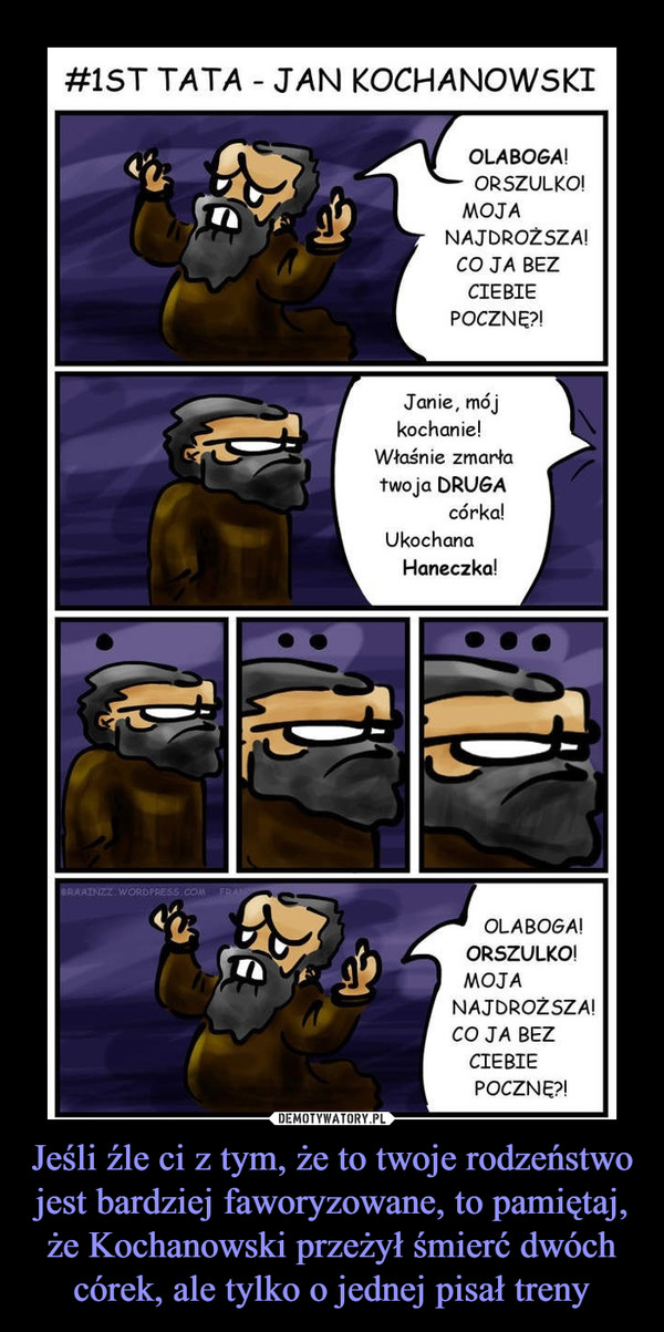 Jeśli źle ci z tym, że to twoje rodzeństwo jest bardziej faworyzowane, to pamiętaj, że Kochanowski przeżył śmierć dwóch córek, ale tylko o jednej pisał treny –  OLABOGA!ORSZULKO!MOJANAJDROŻSZA!CO JA BEZCIEBIEPOCZNĘ?!Janie, mójkochanie!Właśnie zmarłatwoja DRUGAcórka!UkochanaHaneczka!