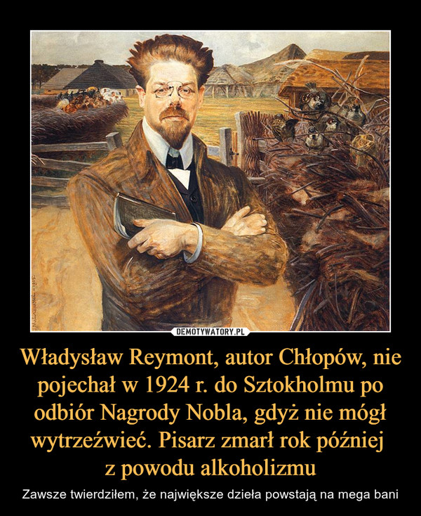 Władysław Reymont, autor Chłopów, nie pojechał w 1924 r. do Sztokholmu po odbiór Nagrody Nobla, gdyż nie mógł wytrzeźwieć. Pisarz zmarł rok później z powodu alkoholizmu – Zawsze twierdziłem, że największe dzieła powstają na mega bani 