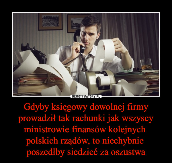 Gdyby księgowy dowolnej firmy prowadził tak rachunki jak wszyscy ministrowie finansów kolejnych 
polskich rządów, to niechybnie 
poszedłby siedzieć za oszustwa