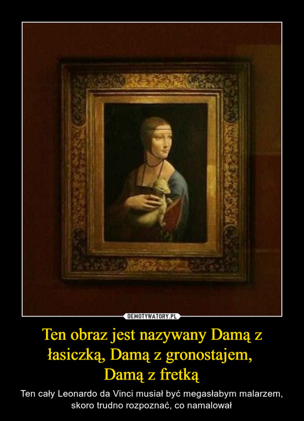 Ten obraz jest nazywany Damą z łasiczką, Damą z gronostajem, Damą z fretką – Ten cały Leonardo da Vinci musiał być megasłabym malarzem, skoro trudno rozpoznać, co namalował 