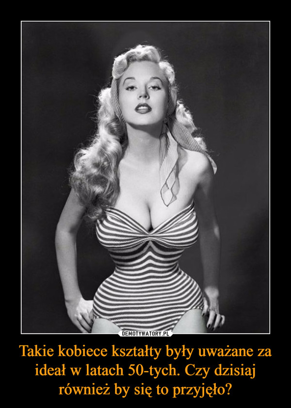 Takie kobiece kształty były uważane za ideał w latach 50-tych. Czy dzisiaj również by się to przyjęło? –  