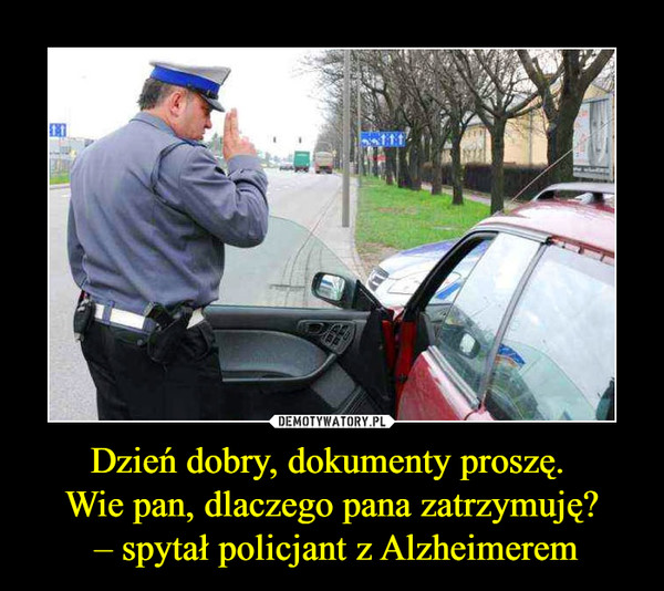 Dzień dobry, dokumenty proszę. Wie pan, dlaczego pana zatrzymuję? – spytał policjant z Alzheimerem –  