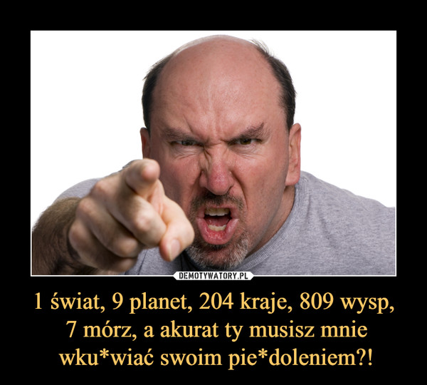 1 świat, 9 planet, 204 kraje, 809 wysp, 7 mórz, a akurat ty musisz mnie wku*wiać swoim pie*doleniem?! –  