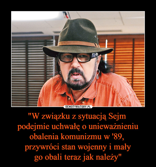 "W związku z sytuacją Sejm 
podejmie uchwałę o unieważnieniu obalenia komunizmu w '89, 
przywróci stan wojenny i mały
go obali teraz jak należy"