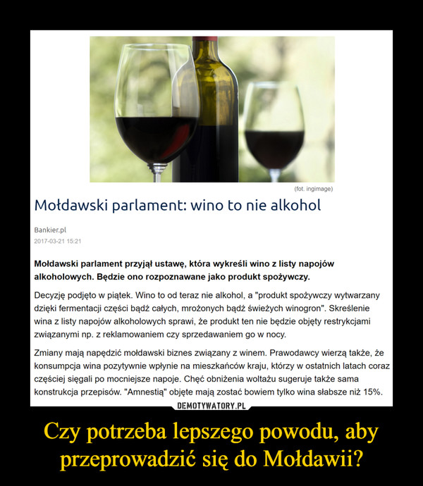 Czy potrzeba lepszego powodu, aby przeprowadzić się do Mołdawii? –  Mołdawski parlament: wino to nie alkoholMołdawski parlament przyjął ustawę, która wykreśli wino z listy napojów alkoholowych. Będzie ono rozpoznawane jako produkt spożywczy.Decyzję podjęto w piątek. Wino to od teraz nie alkohol, a "produkt spożywczy wytwarzany dzięki fermentacji części bądź całych, mrożonych bądź świeżych winogron". Skreślenie wina z listy napojów alkoholowych sprawi, że produkt ten nie będzie objęty restrykcjami związanymi np. z reklamowaniem czy sprzedawaniem go w nocy.