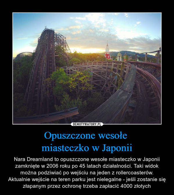 Opuszczone wesołe miasteczko w Japonii – Nara Dreamland to opuszczone wesołe miasteczko w Japonii zamknięte w 2006 roku po 45 latach działalności. Taki widok można podziwiać po wejściu na jeden z rollercoasterów.Aktualnie wejście na teren parku jest nielegalne - jeśli zostanie się złapanym przez ochronę trzeba zapłacić 4000 złotych 