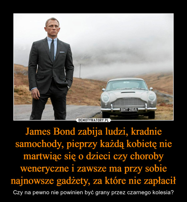 James Bond zabija ludzi, kradnie samochody, pieprzy każdą kobietę nie martwiąc się o dzieci czy choroby weneryczne i zawsze ma przy sobie najnowsze gadżety, za które nie zapłacił