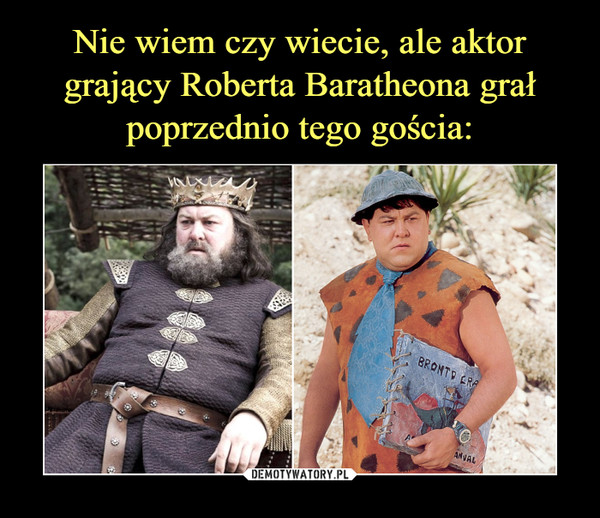Nie wiem czy wiecie, ale aktor grający Roberta Baratheona grał poprzednio tego gościa: