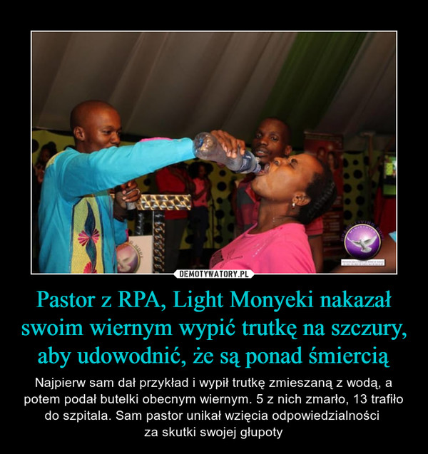 Pastor z RPA, Light Monyeki nakazał swoim wiernym wypić trutkę na szczury, aby udowodnić, że są ponad śmiercią – Najpierw sam dał przykład i wypił trutkę zmieszaną z wodą, a potem podał butelki obecnym wiernym. 5 z nich zmarło, 13 trafiło do szpitala. Sam pastor unikał wzięcia odpowiedzialności za skutki swojej głupoty 