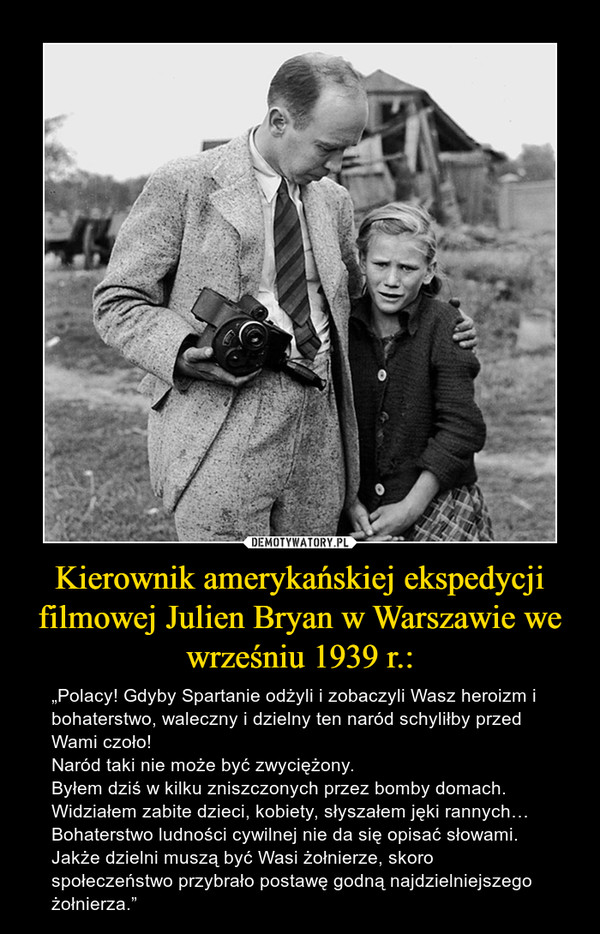 Kierownik amerykańskiej ekspedycji filmowej Julien Bryan w Warszawie we wrześniu 1939 r.: – „Polacy! Gdyby Spartanie odżyli i zobaczyli Wasz heroizm i bohaterstwo, waleczny i dzielny ten naród schyliłby przed Wami czoło!Naród taki nie może być zwyciężony.Byłem dziś w kilku zniszczonych przez bomby domach. Widziałem zabite dzieci, kobiety, słyszałem jęki rannych… Bohaterstwo ludności cywilnej nie da się opisać słowami. Jakże dzielni muszą być Wasi żołnierze, skoro społeczeństwo przybrało postawę godną najdzielniejszego żołnierza.” 