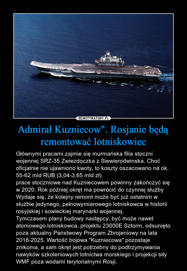 Admirał Kuzniecow". Rosjanie będą remontować lotniskowiec – Głównymi pracami zajmie się murmańska filia stoczni wojennej SRZ-35 Zwiezdoczka z Siewierodwinska. Choć oficjalnie nie ujawniono kwoty, to koszty oszacowano na ok. 55-62 mld RUB (3,04-3,65 mld zł).prace stoczniowe nad Kuzniecowem powinny zakończyć się w 2020. Rok później okręt ma powrócić do czynnej służbyWydaje się, że kolejny remont może być już ostatnim w służbie jedynego, pełnowymiarowego lotniskowca w historii rosyjskiej i sowieckiej marynarki wojennej.Tymczasem plany budowy następcy, być może nawet atomowego lotniskowca, projektu 23000E Sztorm, odsunięto poza aktualny Państwowy Program Zbrojeniowy na lata 2018-2025. Wartość bojowa "Kuzniecowa" pozostaje znikoma, a sam okręt jest potrzebny do podtrzymywania nawyków szkoleniowych lotnictwa morskiego i projekcji siły WMF poza wodami terytorialnymi Rosji. 