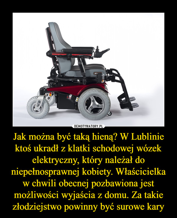 Jak można być taką hieną? W Lublinie ktoś ukradł z klatki schodowej wózek elektryczny, który należał do niepełnosprawnej kobiety. Właścicielka w chwili obecnej pozbawiona jest możliwości wyjaścia z domu. Za takie złodziejstwo powinny być surowe kary –  