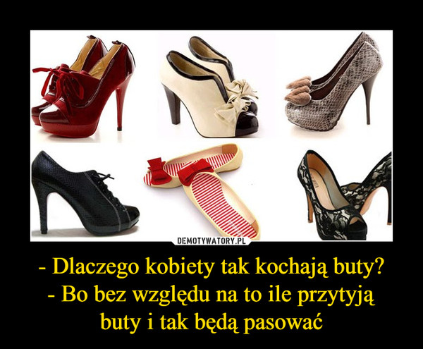 - Dlaczego kobiety tak kochają buty?
- Bo bez względu na to ile przytyją
buty i tak będą pasować