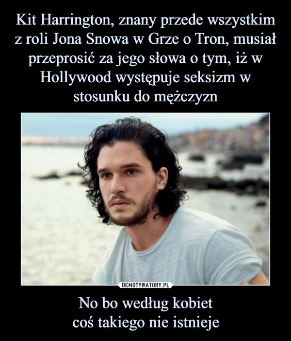 Kit Harrington, znany przede wszystkim z roli Jona Snowa w Grze o Tron, musiał przeprosić za jego słowa o tym, iż w Hollywood występuje seksizm w stosunku do mężczyzn No bo według kobiet
coś takiego nie istnieje