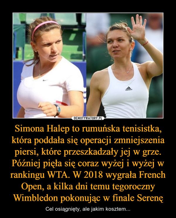 Simona Halep to rumuńska tenisistka, która poddała się operacji zmniejszenia piersi, które przeszkadzały jej w grze. Później pięła się coraz wyżej i wyżej w rankingu WTA. W 2018 wygrała French Open, a kilka dni temu tegoroczny Wimbledon pokonując w finale Serenę – Cel osiągnięty, ale jakim kosztem... 