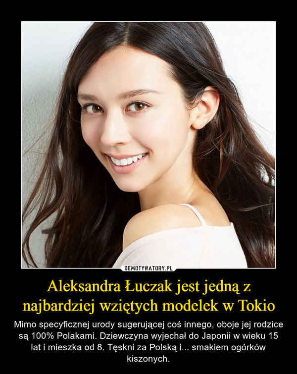 Aleksandra Łuczak jest jedną z najbardziej wziętych modelek w Tokio – Mimo specyficznej urody sugerującej coś innego, oboje jej rodzice są 100% Polakami. Dziewczyna wyjechał do Japonii w wieku 15 lat i mieszka od 8. Tęskni za Polską i... smakiem ogórków kiszonych. 