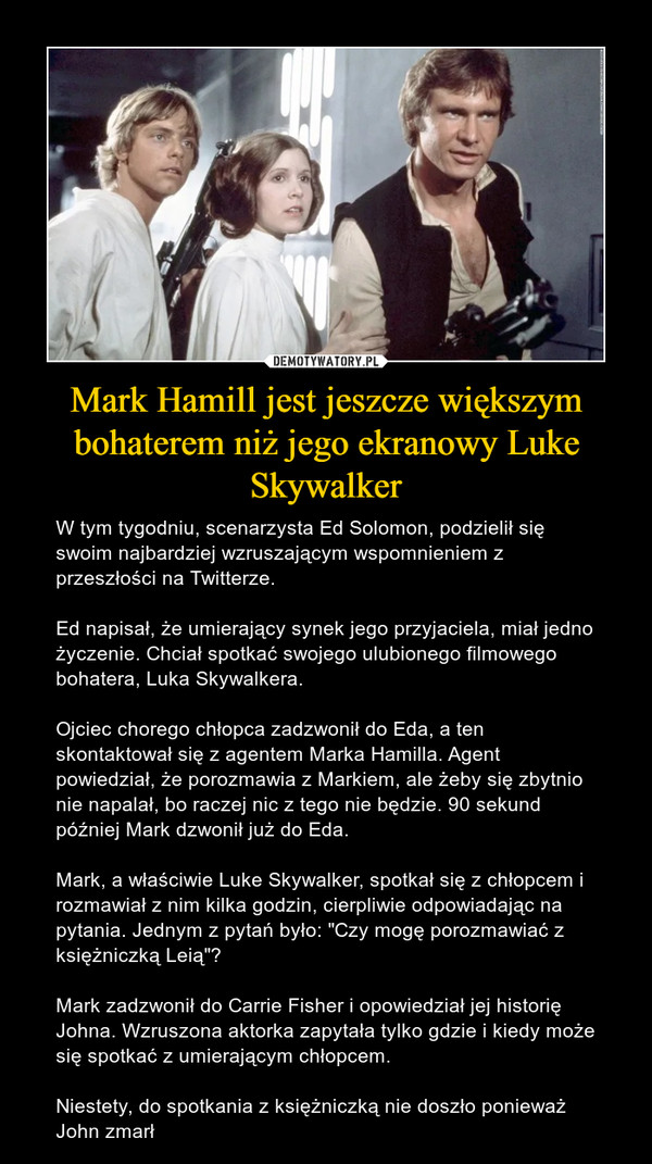 Mark Hamill jest jeszcze większym bohaterem niż jego ekranowy Luke Skywalker – W tym tygodniu, scenarzysta Ed Solomon, podzielił się swoim najbardziej wzruszającym wspomnieniem z przeszłości na Twitterze.Ed napisał, że umierający synek jego przyjaciela, miał jedno życzenie. Chciał spotkać swojego ulubionego filmowego bohatera, Luka Skywalkera. Ojciec chorego chłopca zadzwonił do Eda, a ten skontaktował się z agentem Marka Hamilla. Agent powiedział, że porozmawia z Markiem, ale żeby się zbytnio nie napalał, bo raczej nic z tego nie będzie. 90 sekund później Mark dzwonił już do Eda. Mark, a właściwie Luke Skywalker, spotkał się z chłopcem i rozmawiał z nim kilka godzin, cierpliwie odpowiadając na pytania. Jednym z pytań było: "Czy mogę porozmawiać z księżniczką Leią"? Mark zadzwonił do Carrie Fisher i opowiedział jej historię Johna. Wzruszona aktorka zapytała tylko gdzie i kiedy może się spotkać z umierającym chłopcem.Niestety, do spotkania z księżniczką nie doszło ponieważ John zmarł 