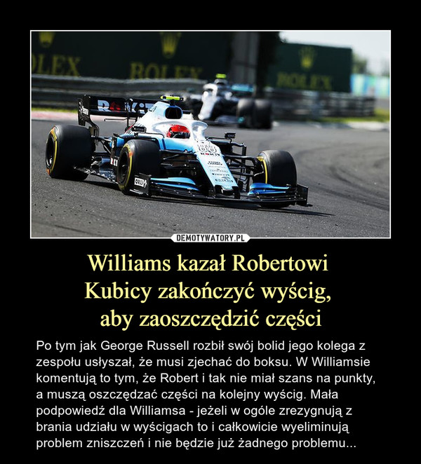 Williams kazał Robertowi Kubicy zakończyć wyścig, aby zaoszczędzić części – Po tym jak George Russell rozbił swój bolid jego kolega z zespołu usłyszał, że musi zjechać do boksu. W Williamsie komentują to tym, że Robert i tak nie miał szans na punkty, a muszą oszczędzać części na kolejny wyścig. Mała podpowiedź dla Williamsa - jeżeli w ogóle zrezygnują z brania udziału w wyścigach to i całkowicie wyeliminują problem zniszczeń i nie będzie już żadnego problemu... 