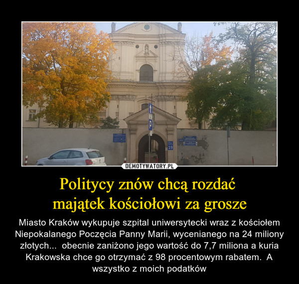 Politycy znów chcą rozdać majątek kościołowi za grosze – Miasto Kraków wykupuje szpital uniwersytecki wraz z kościołem Niepokalanego Poczęcia Panny Marii, wycenianego na 24 miliony złotych...  obecnie zaniżono jego wartość do 7,7 miliona a kuria Krakowska chce go otrzymać z 98 procentowym rabatem.  A wszystko z moich podatków 