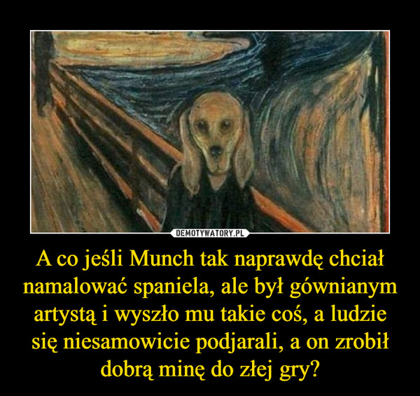 A co jeśli Munch tak naprawdę chciał namalować spaniela, ale był gównianym artystą i wyszło mu takie coś, a ludzie się niesamowicie podjarali, a on zrobił dobrą minę do złej gry? –  