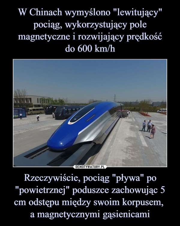 W Chinach wymyślono "lewitujący" pociąg, wykorzystujący pole magnetyczne i rozwijający prędkość
do 600 km/h Rzeczywiście, pociąg "pływa" po "powietrznej" poduszce zachowując 5 cm odstępu między swoim korpusem, 
a magnetycznymi gąsienicami