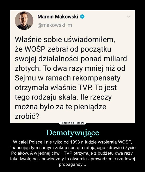 Demotywujące – W całej Polsce i nie tylko od 1993 r. ludzie wspierają WOŚP, finansując tym samym zakup sprzętu ratującego zdrowie i życie Polaków. A w jednej chwili TVP otrzymuje z budżetu dwa razy taką kwotę na - powiedzmy to otwarcie - prowadzenie rządowej propagandy... Marcin Makowski	@makowski_m	Właśnie sobie uświadomiłem,	że WOŚP zebrał od początku	swojej działalności ponad miliard	złotych. To dwa razy mniej niż od	Sejmu w ramach rekompensaty	otrzymała właśnie TVP. To jest	tego rodzaju skala. Ile rzeczy	można było za te pieniądze	zrobić?