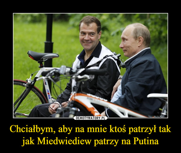 Chciałbym, aby na mnie ktoś patrzył tak jak Miedwiediew patrzy na Putina –  