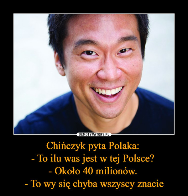 Chińczyk pyta Polaka: 
- To ilu was jest w tej Polsce? 
- Około 40 milionów. 
- To wy się chyba wszyscy znacie