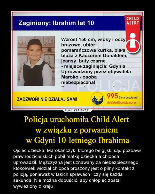 Policja uruchomiła Child Alert w związku z porwaniem w Gdyni 10-letniego Ibrahima – Ojciec dziecka, Marokańczyk, którego belgijski sąd pozbawił praw rodzicielskich pobił matkę dziecka a chłopca uprowadził. Mężczyzna jest uznawany za niebezpiecznego, ktokolwiek widział chłopca proszony jest o pilny kontakt z policją, ponieważ w takich sprawach liczy się każda sekunda. Nie można dopuścić, aby chłopiec został wywieziony z kraju 