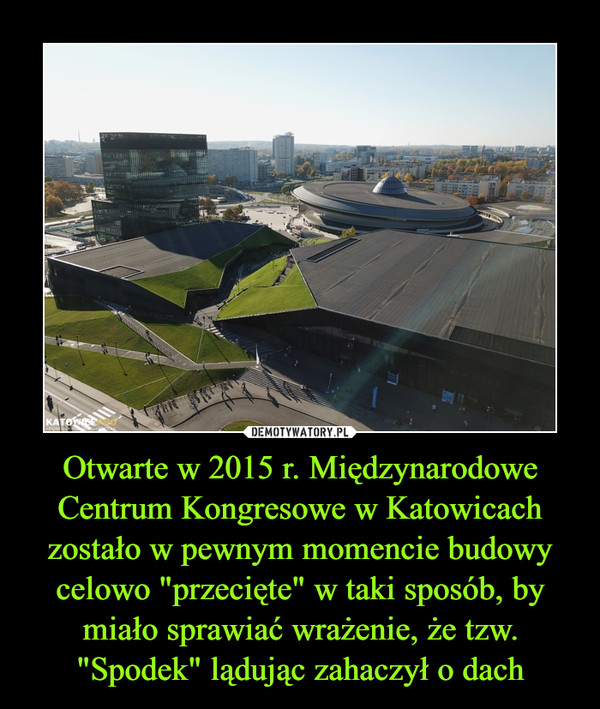 Otwarte w 2015 r. Międzynarodowe Centrum Kongresowe w Katowicach zostało w pewnym momencie budowy celowo "przecięte" w taki sposób, by miało sprawiać wrażenie, że tzw. "Spodek" lądując zahaczył o dach –  