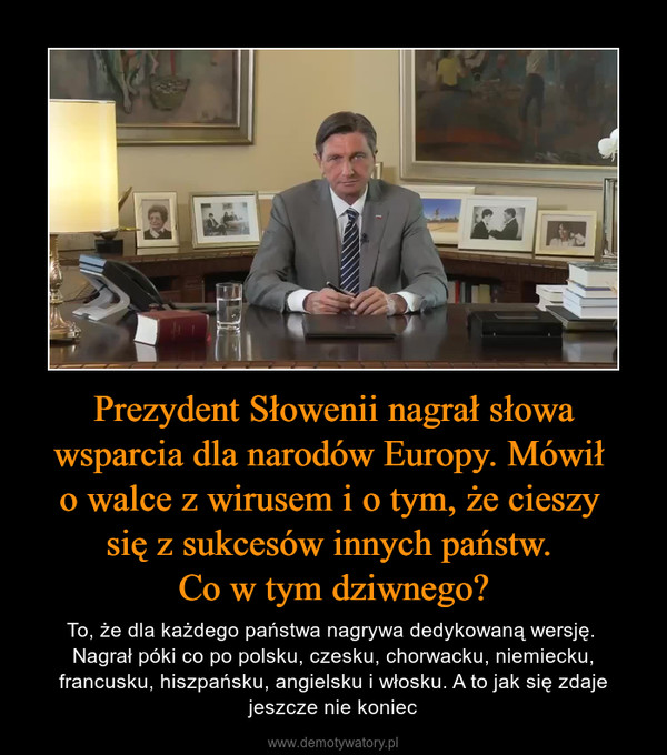 Prezydent Słowenii nagrał słowa wsparcia dla narodów Europy. Mówił o walce z wirusem i o tym, że cieszy się z sukcesów innych państw. Co w tym dziwnego? – To, że dla każdego państwa nagrywa dedykowaną wersję. Nagrał póki co po polsku, czesku, chorwacku, niemiecku, francusku, hiszpańsku, angielsku i włosku. A to jak się zdaje jeszcze nie koniec 