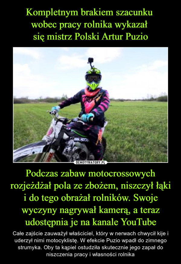 Kompletnym brakiem szacunku 
wobec pracy rolnika wykazał 
się mistrz Polski Artur Puzio Podczas zabaw motocrossowych rozjeżdżał pola ze zbożem, niszczył łąki i do tego obrażał rolników. Swoje wyczyny nagrywał kamerą, a teraz udostępnia je na kanale YouTube