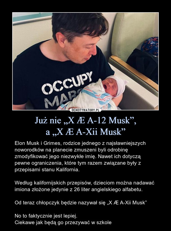 Już nie „X Æ A-12 Musk”,a „X Æ A-Xii Musk” – Elon Musk i Grimes, rodzice jednego z najsławniejszych noworodków na planecie zmuszeni byli odrobinę zmodyfikować jego niezwykłe imię. Nawet ich dotyczą pewne ograniczenia, które tym razem związane były z przepisami stanu Kalifornia.Według kalifornijskich przepisów, dzieciom można nadawać imiona złożone jedynie z 26 liter angielskiego alfabetu.Od teraz chłopczyk będzie nazywał się „X Æ A-Xii Musk”No to faktycznie jest lepiej.Ciekawe jak będą go przezywać w szkole 